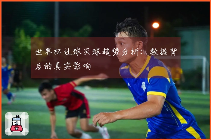 世界杯让球买球趋势分析：数据背后的真实影响