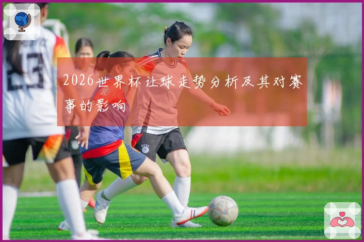 2026世界杯让球走势分析及其对赛事的影响
