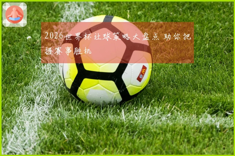 2026世界杯让球策略大盘点 助你把握赛事胜机
