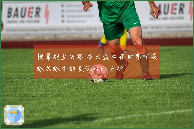 揭幕战至决赛 各大盘口在世界杯滚球买球中的表现对比分析