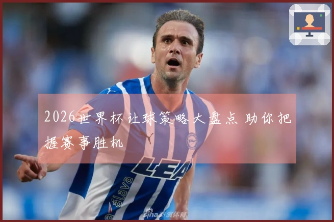 2026世界杯让球策略大盘点 助你把握赛事胜机